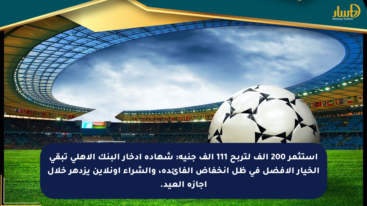 استثمر 200 ألف لتربح 111 ألف جنيه: شهادة ادخار البنك الأهلي تبقى الخيار الأفضل في ظل انخفاض الفائدة، والشراء أونلاين يزدهر خلال إجازة العيد.
